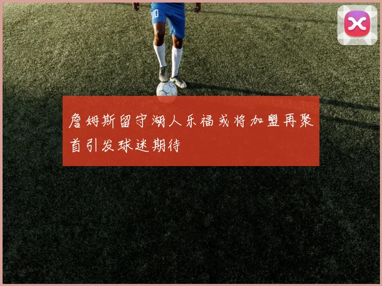 詹姆斯留守湖人乐福或将加盟再聚首引发球迷期待