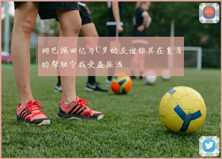 姆巴佩回忆与C罗的友谊称其在皇马的帮助令我受益匪浅