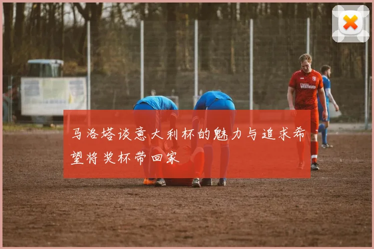 马洛塔谈意大利杯的魅力与追求希望将奖杯带回家