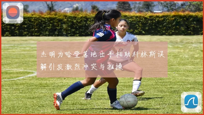 杰明为哈登落地出手相助科林斯误解引发激烈冲突与推搡