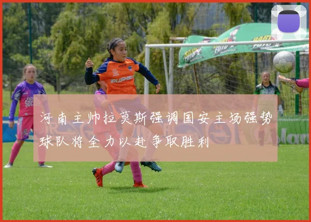 河南主帅拉莫斯强调国安主场强势球队将全力以赴争取胜利