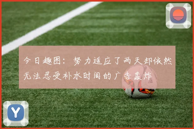 今日趣图：努力适应了两天却依然无法忍受补水时间的广告轰炸