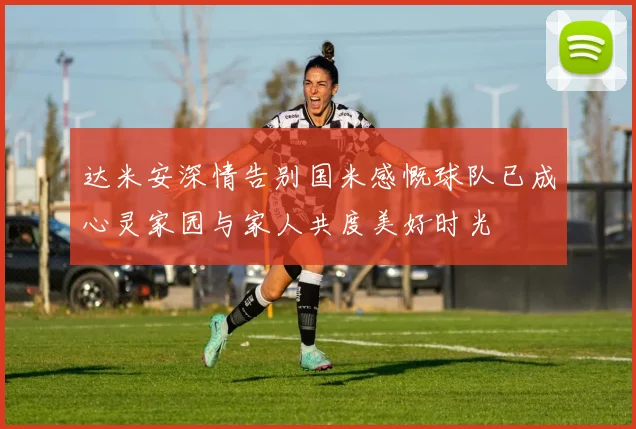 达米安深情告别国米感慨球队已成心灵家园与家人共度美好时光