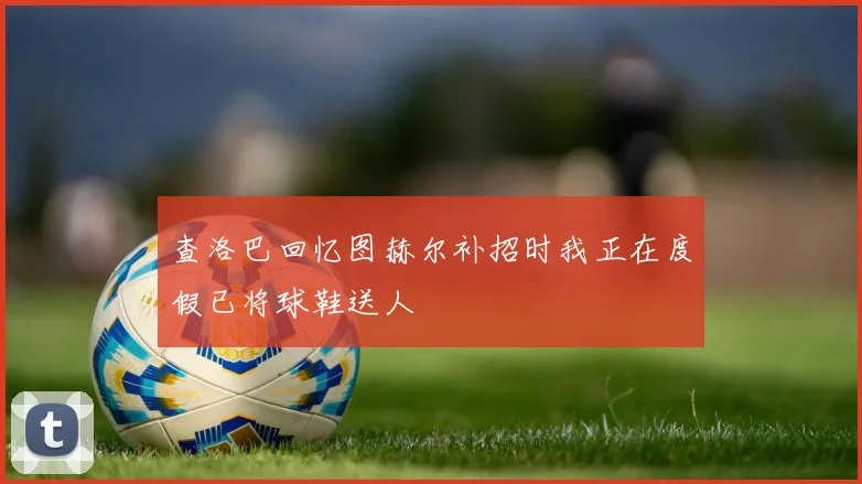 查洛巴回忆图赫尔补招时我正在度假已将球鞋送人