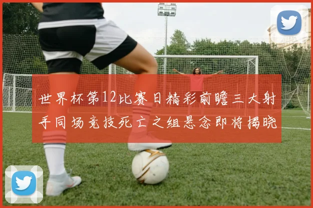 世界杯第12比赛日精彩前瞻三大射手同场竞技死亡之组悬念即将揭晓