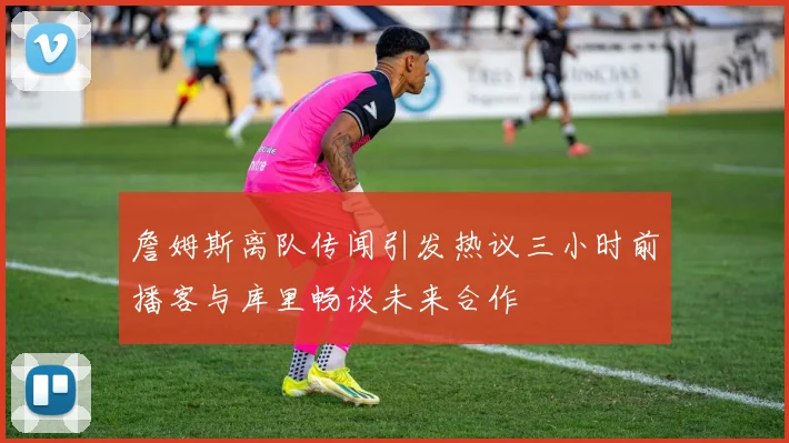 詹姆斯离队传闻引发热议三小时前播客与库里畅谈未来合作
