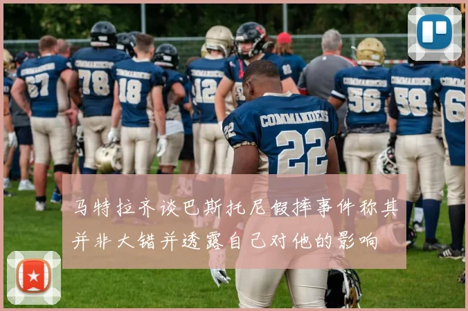 马特拉齐谈巴斯托尼假摔事件称其并非大错并透露自己对他的影响