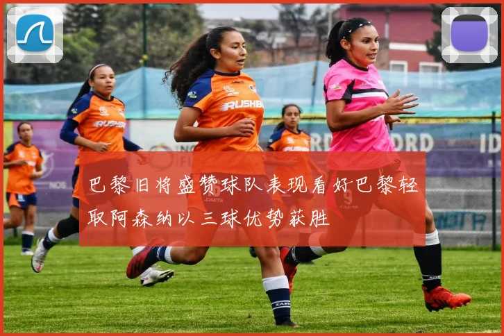 巴黎旧将盛赞球队表现看好巴黎轻取阿森纳以三球优势获胜