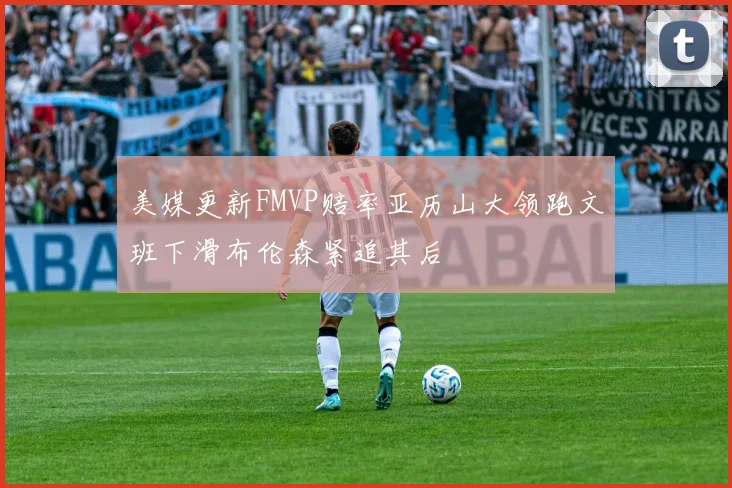 美媒更新FMVP赔率亚历山大领跑文班下滑布伦森紧追其后