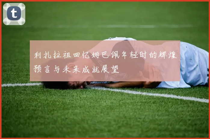 利扎拉祖回忆姆巴佩年轻时的辉煌预言与未来成就展望
