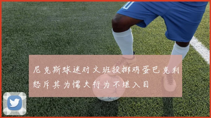 尼克斯球迷对文班投掷鸡蛋巴克利怒斥其为懦夫行为不堪入目
