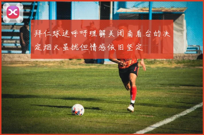 拜仁球迷呼吁理解关闭南看台的决定烟火虽扰但情感依旧坚定
